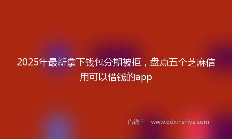 2025年最新拿下钱包分期被拒，盘点五个芝麻信用可以借钱的app