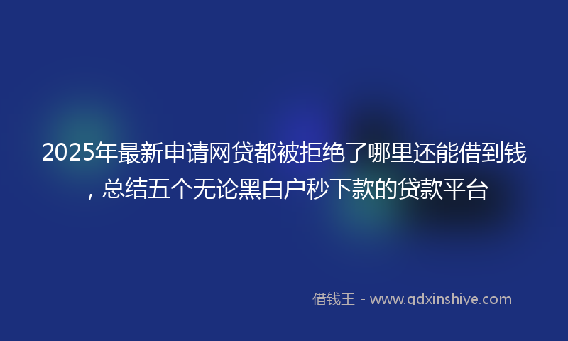 2025年最新申请网贷都被拒绝了哪里还能借到钱，总结五个无论黑白户秒下款的贷款平台