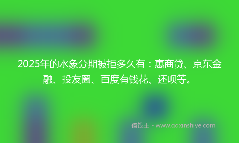 2025年的水象分期被拒多久有：惠商贷、京东金融、投友圈、百度有钱花、还呗等。