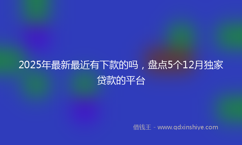 2025年最新最近有下款的吗，盘点5个12月独家贷款的平台