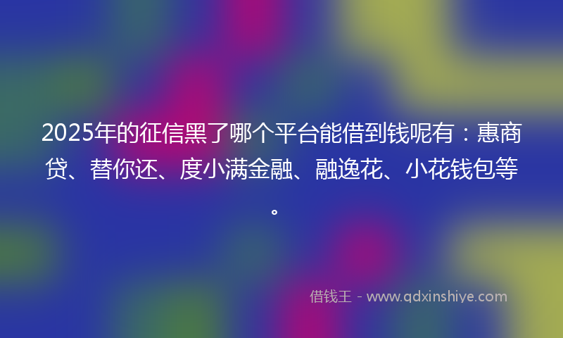 2025年的征信黑了哪个平台能借到钱呢有：惠商贷、替你还、度小满金融、融逸花、小花钱包等。