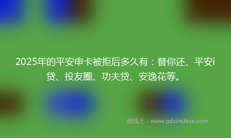 2025年的平安申卡被拒后多久有：替你还、平安i贷、投友圈、功夫贷、安逸花等。