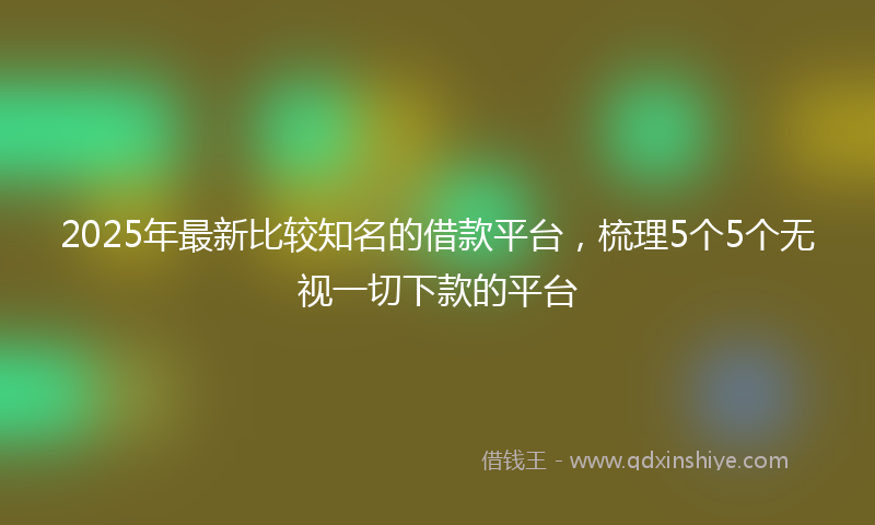 2025年最新比较知名的借款平台，梳理5个5个无视一切下款的平台