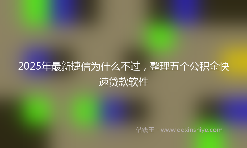 2025年最新捷信为什么不过，整理五个公积金快速贷款软件