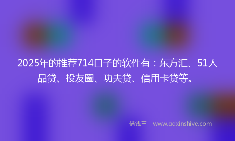 2025年的推荐714口子的软件有：东方汇、51人品贷、投友圈、功夫贷、信用卡贷等。