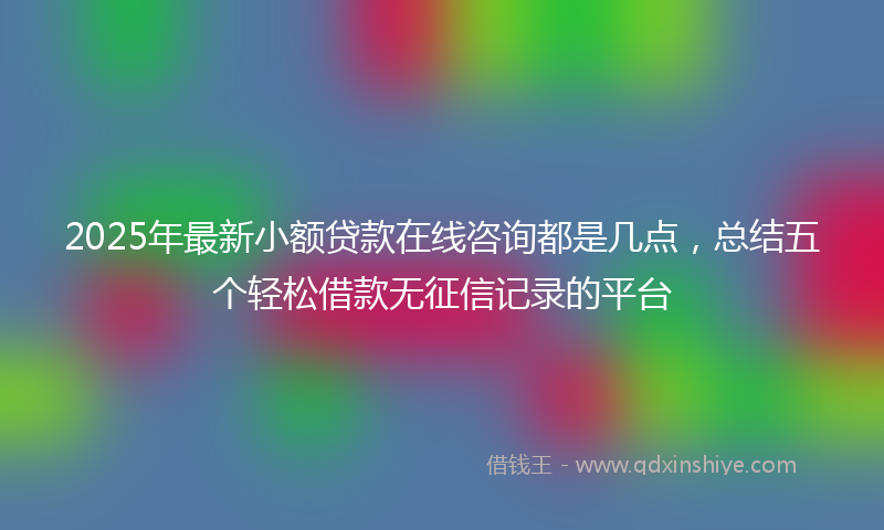 2025年最新小额贷款在线咨询都是几点，总结五个轻松借款无征信记录的平台