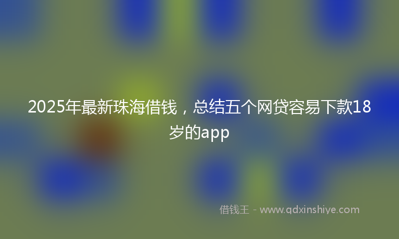 2025年最新珠海借钱，总结五个网贷容易下款18岁的app