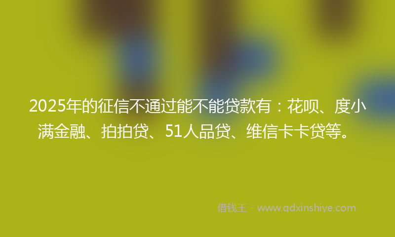 2025年的征信不通过能不能贷款有：花呗、度小满金融、拍拍贷、51人品贷、维信卡卡贷等。