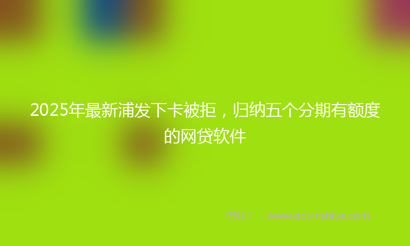 2025年最新浦发下卡被拒，归纳五个分期有额度的网贷软件