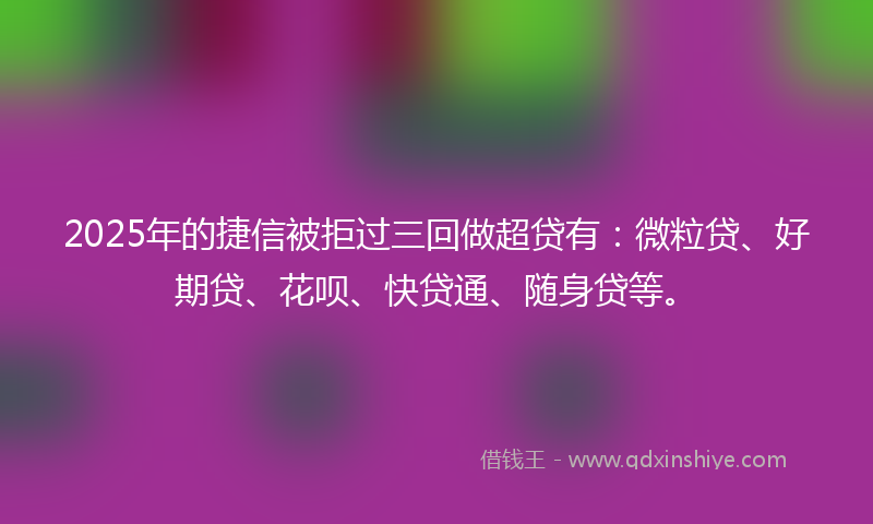 2025年的捷信被拒过三回做超贷有：微粒贷、好期贷、花呗、快贷通、随身贷等。