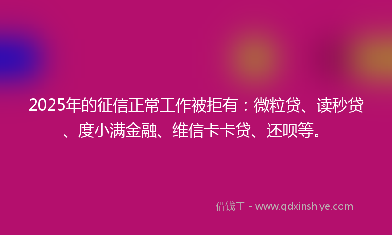 2025年的征信正常工作被拒有：微粒贷、读秒贷、度小满金融、维信卡卡贷、还呗等。