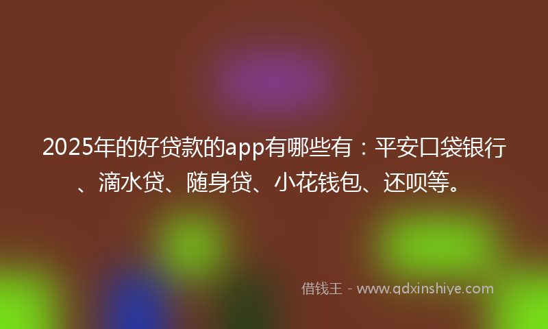 2025年的好贷款的app有哪些有：平安口袋银行、滴水贷、随身贷、小花钱包、还呗等。