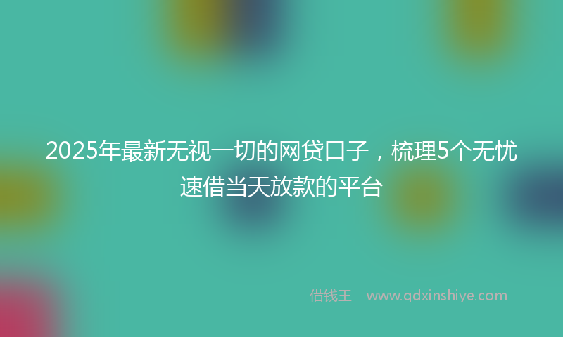 2025年最新无视一切的网贷口子，梳理5个无忧速借当天放款的平台