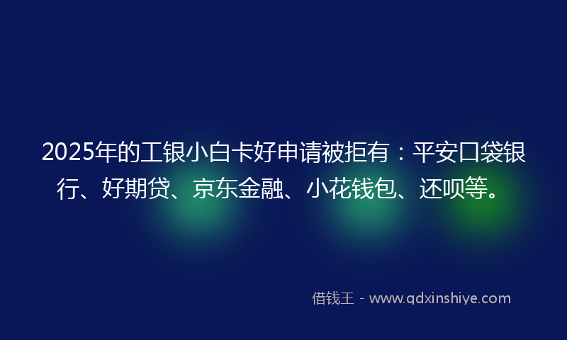 2025年的工银小白卡好申请被拒有：平安口袋银行、好期贷、京东金融、小花钱包、还呗等。