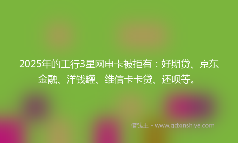 2025年的工行3星网申卡被拒有：好期贷、京东金融、洋钱罐、维信卡卡贷、还呗等。