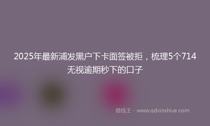 2025年最新浦发黑户下卡面签被拒，梳理5个714无视逾期秒下的口子