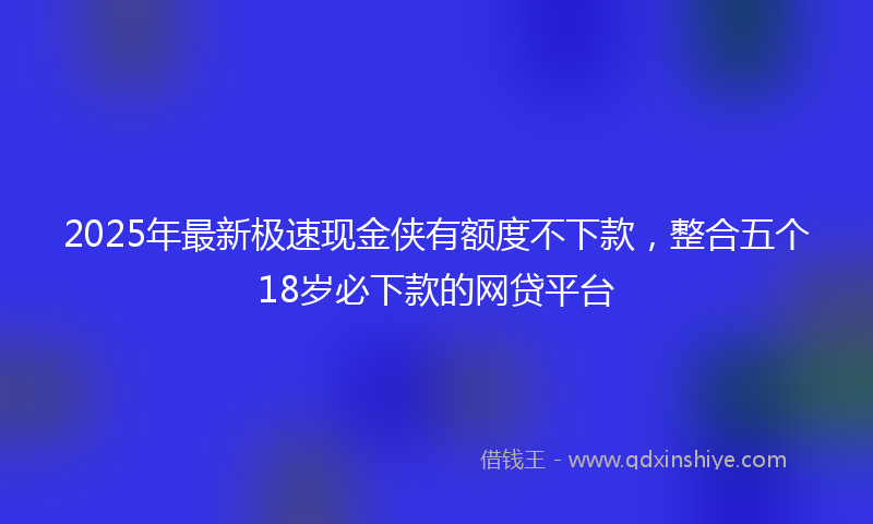 2025年最新极速现金侠有额度不下款，整合五个18岁必下款的网贷平台