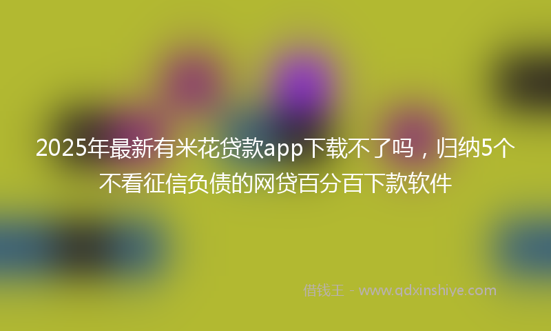 2025年最新有米花贷款app下载不了吗，归纳5个不看征信负债的网贷百分百下款软件
