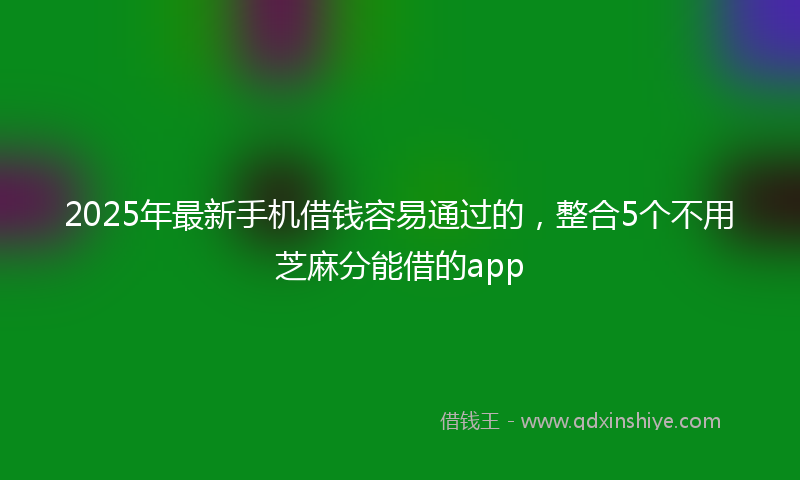 2025年最新手机借钱容易通过的，整合5个不用芝麻分能借的app