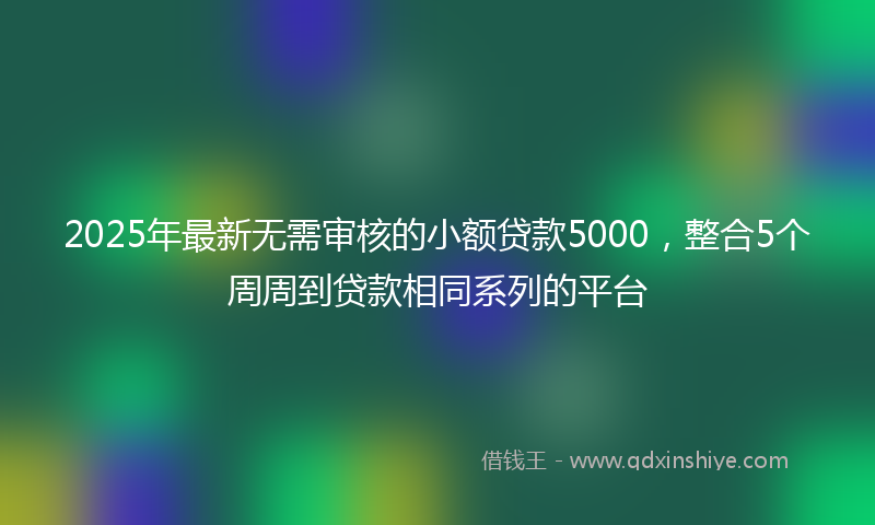 2025年最新无需审核的小额贷款5000，整合5个周周到贷款相同系列的平台