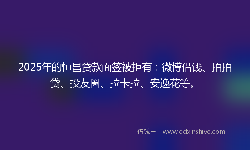 2025年的恒昌贷款面签被拒有：微博借钱、拍拍贷、投友圈、拉卡拉、安逸花等。