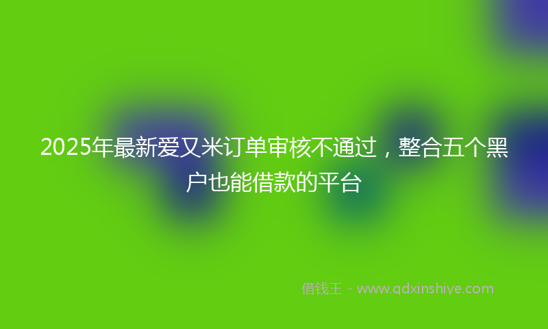 2025年最新爱又米订单审核不通过，整合五个黑户也能借款的平台