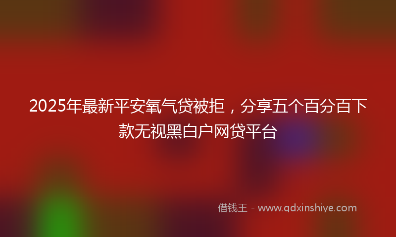 2025年最新平安氧气贷被拒，分享五个百分百下款无视黑白户网贷平台