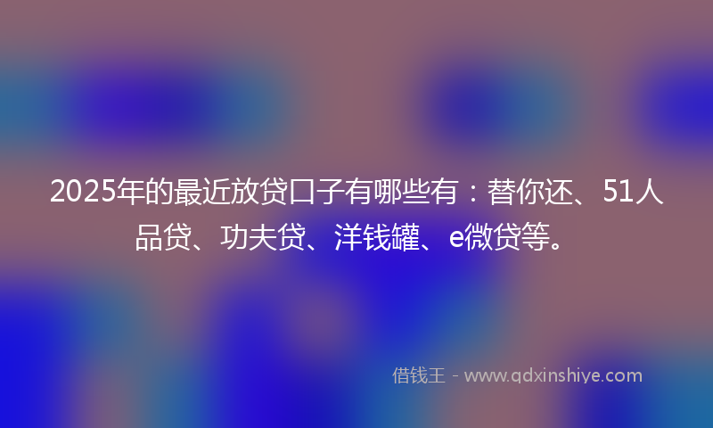 2025年的最近放贷口子有哪些有：替你还、51人品贷、功夫贷、洋钱罐、e微贷等。