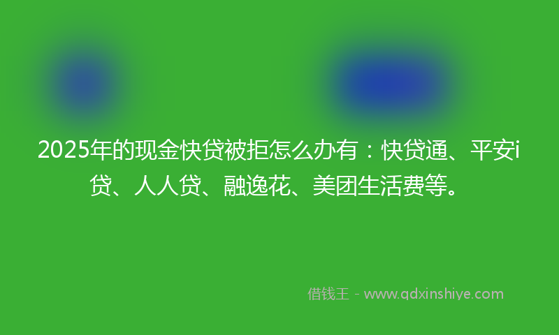 2025年的现金快贷被拒怎么办有：快贷通、平安i贷、人人贷、融逸花、美团生活费等。