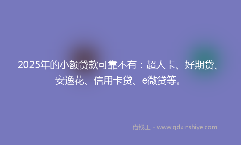 2025年的小额贷款可靠不有：超人卡、好期贷、安逸花、信用卡贷、e微贷等。