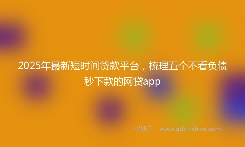 2025年最新短时间贷款平台，梳理五个不看负债秒下款的网贷app