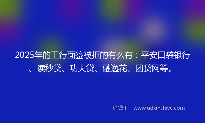 2025年的工行面签被拒的有么有：平安口袋银行、读秒贷、功夫贷、融逸花、团贷网等。