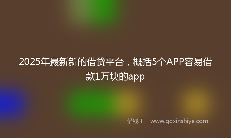 2025年最新新的借贷平台，概括5个APP容易借款1万块的app