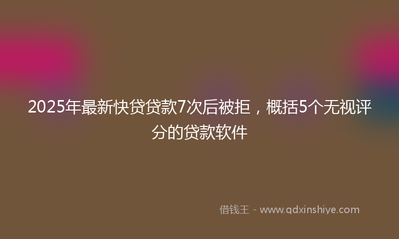 2025年最新快贷贷款7次后被拒，概括5个无视评分的贷款软件