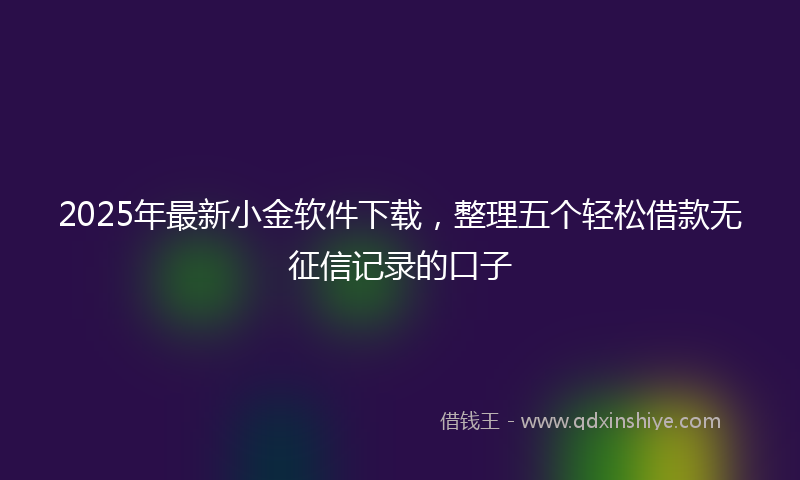 2025年最新小金软件下载，整理五个轻松借款无征信记录的口子
