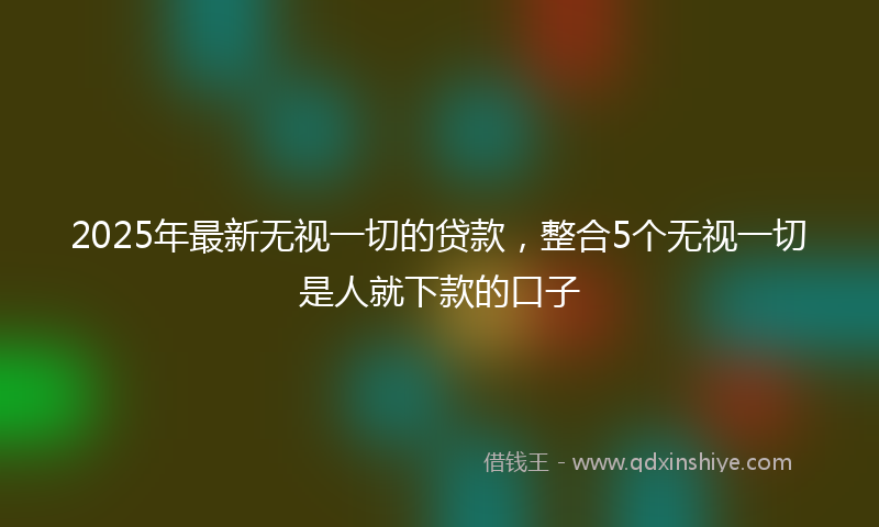 2025年最新无视一切的贷款，整合5个无视一切是人就下款的口子