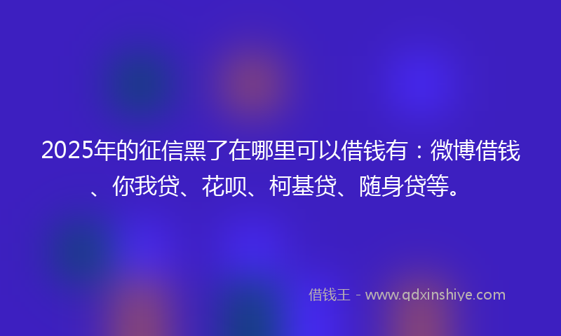 2025年的征信黑了在哪里可以借钱有：微博借钱、你我贷、花呗、柯基贷、随身贷等。