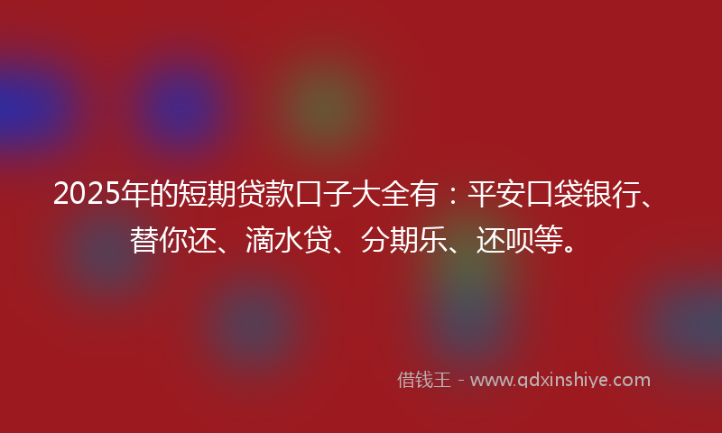 2025年的短期贷款口子大全有：平安口袋银行、替你还、滴水贷、分期乐、还呗等。