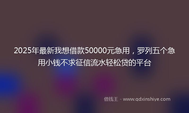 2025年最新我想借款50000元急用，罗列五个急用小钱不求征信流水轻松贷的平台