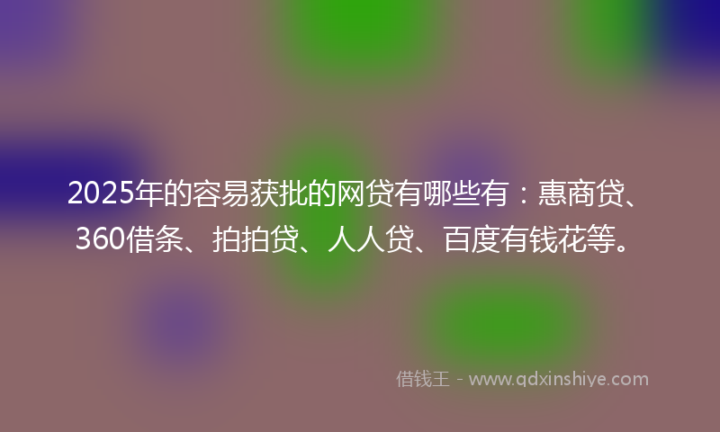 2025年的容易获批的网贷有哪些有：惠商贷、360借条、拍拍贷、人人贷、百度有钱花等。