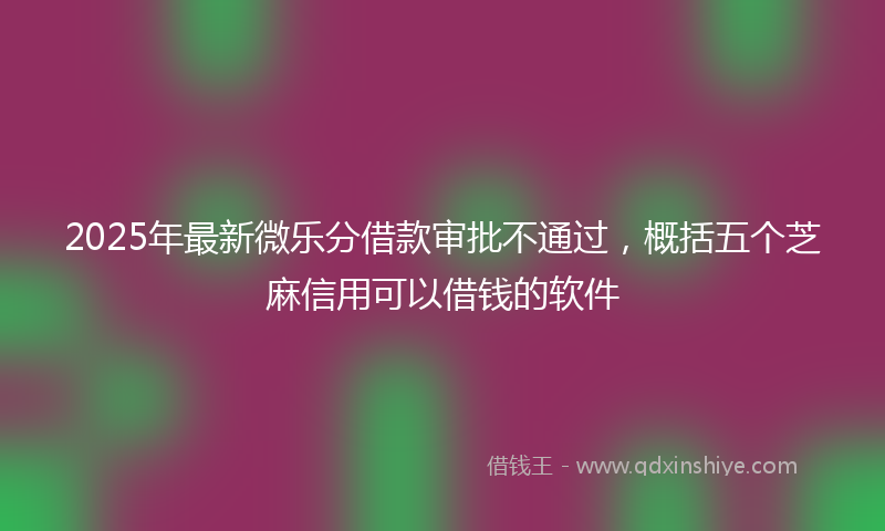 2025年最新微乐分借款审批不通过，概括五个芝麻信用可以借钱的软件