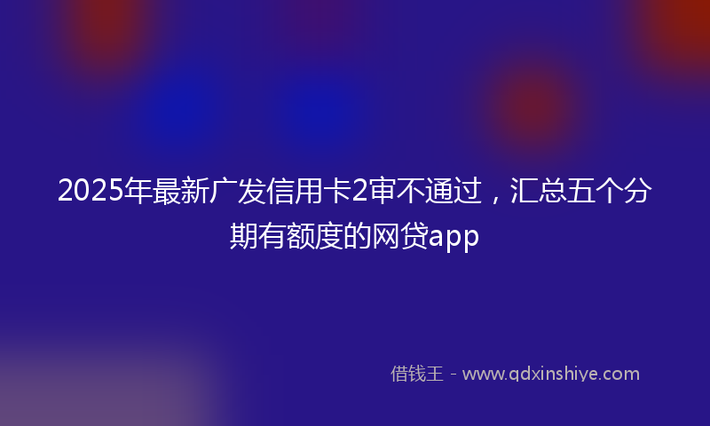 2025年最新广发信用卡2审不通过，汇总五个分期有额度的网贷app