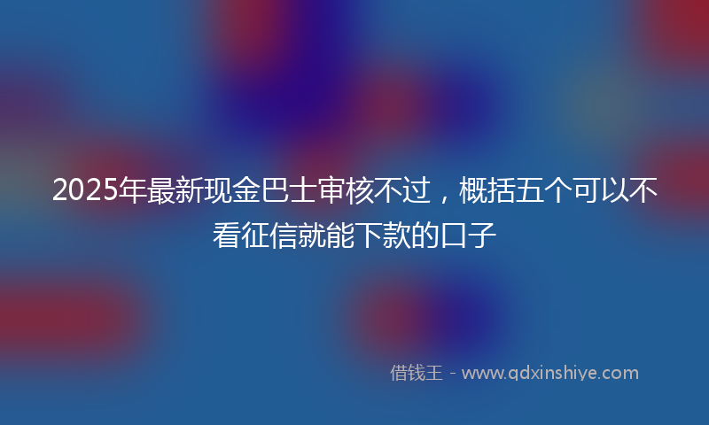 2025年最新现金巴士审核不过，概括五个可以不看征信就能下款的口子