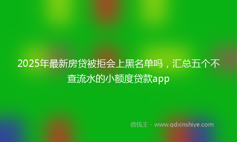2025年最新房贷被拒会上黑名单吗，汇总五个不查流水的小额度贷款app