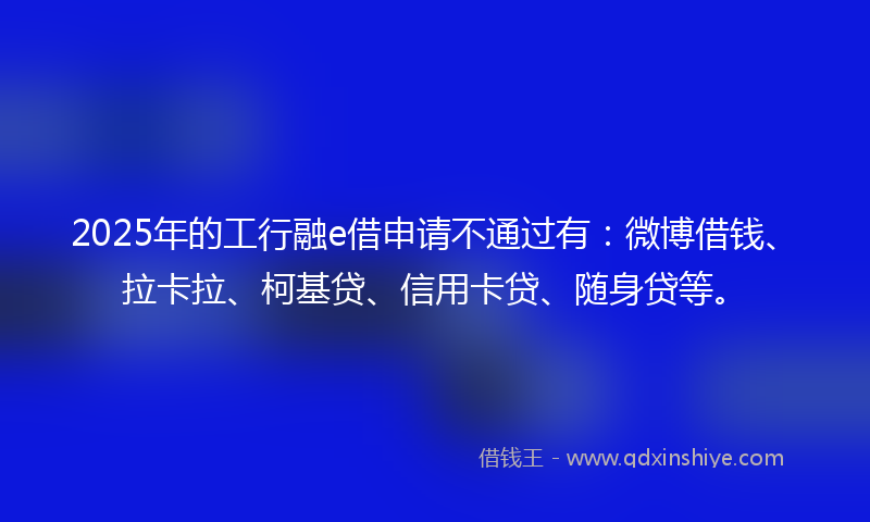 2025年的工行融e借申请不通过有：微博借钱、拉卡拉、柯基贷、信用卡贷、随身贷等。