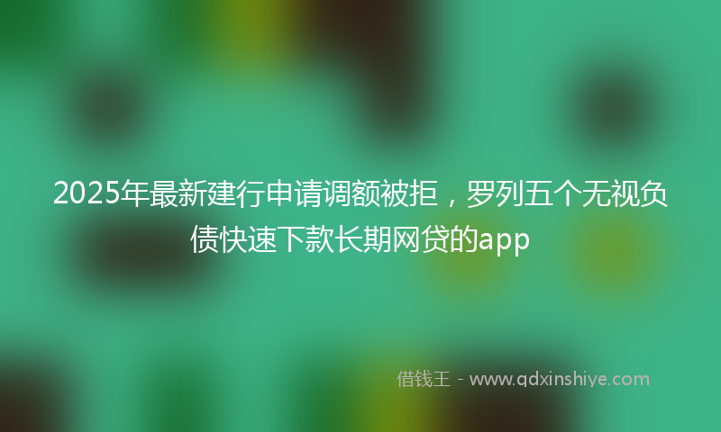 2025年最新建行申请调额被拒，罗列五个无视负债快速下款长期网贷的app