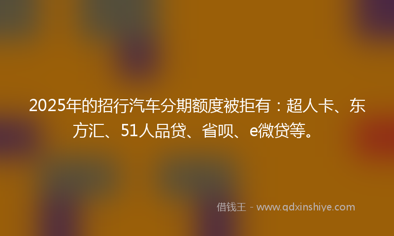 2025年的招行汽车分期额度被拒有：超人卡、东方汇、51人品贷、省呗、e微贷等。