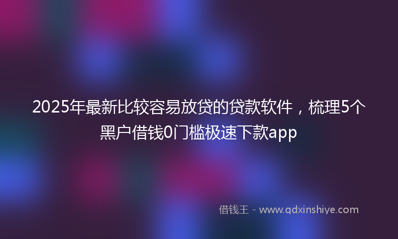 2025年最新比较容易放贷的贷款软件，梳理5个黑户借钱0门槛极速下款app