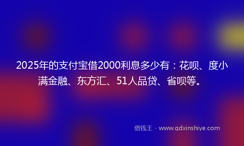 2025年的支付宝借2000利息多少有:花呗、度小满金融、东方汇、51人品贷、省呗等。