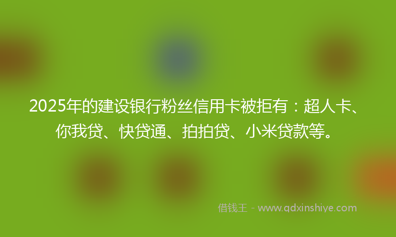 2025年的建设银行粉丝信用卡被拒有：超人卡、你我贷、快贷通、拍拍贷、小米贷款等。